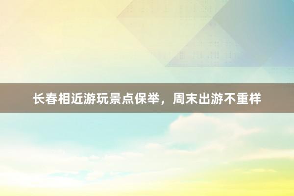 长春相近游玩景点保举，周末出游不重样