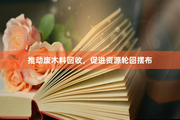 推动废木料回收，促进资源轮回摆布