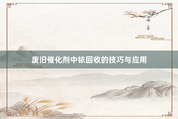 废旧催化剂中铱回收的技巧与应用