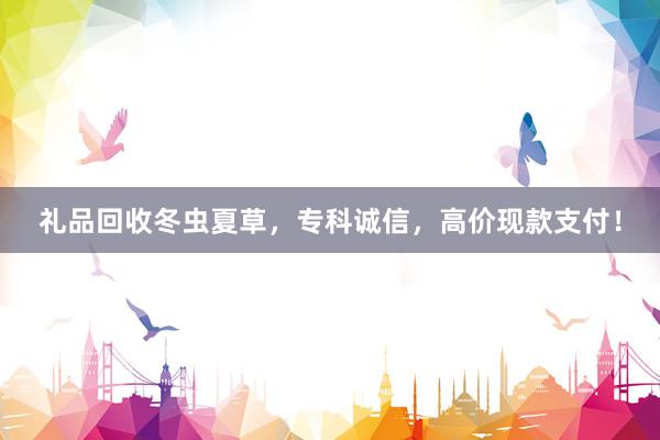 礼品回收冬虫夏草，专科诚信，高价现款支付！