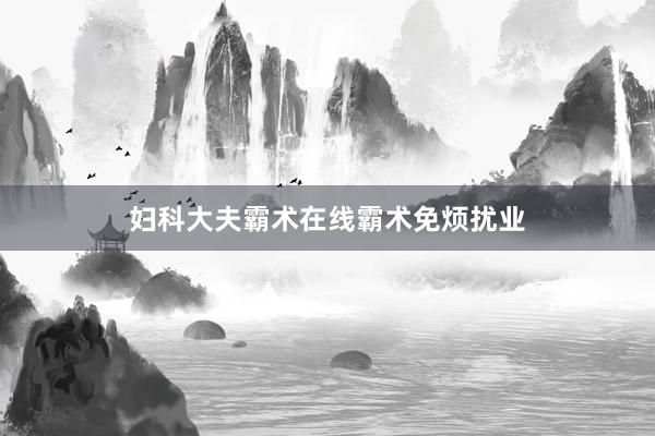 妇科大夫霸术在线霸术免烦扰业