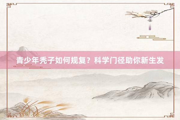 青少年秃子如何规复？科学门径助你新生发