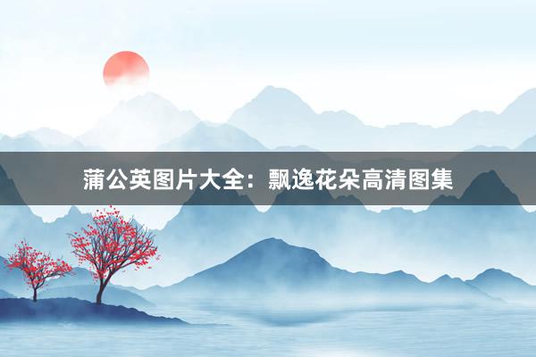 蒲公英图片大全：飘逸花朵高清图集