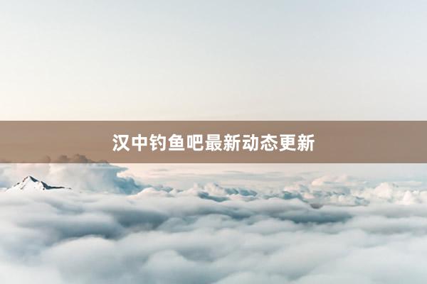 汉中钓鱼吧最新动态更新