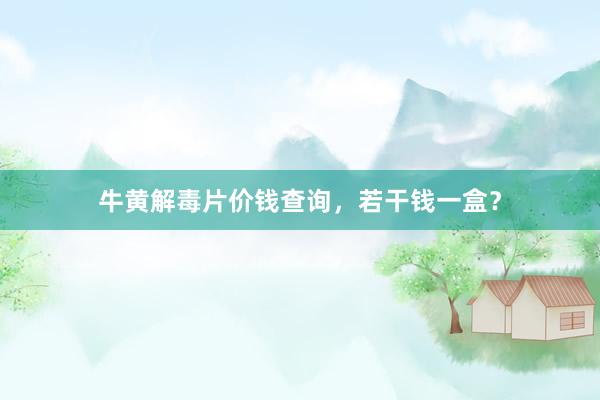牛黄解毒片价钱查询，若干钱一盒？