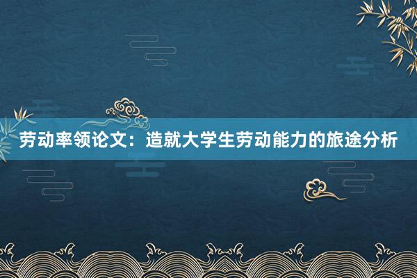 劳动率领论文：造就大学生劳动能力的旅途分析