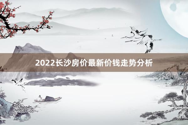 2022长沙房价最新价钱走势分析